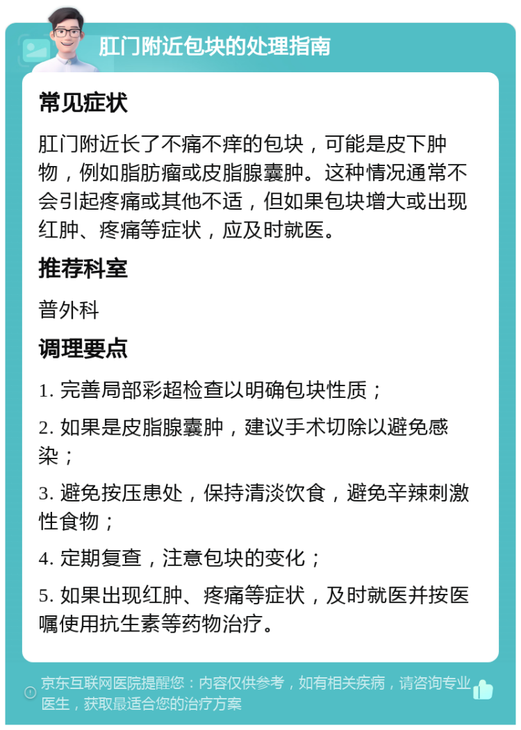 肛门附近包块的处理指南 常见症状 肛门附近长了不痛不痒的包块，可能是皮下肿物，例如脂肪瘤或皮脂腺囊肿。这种情况通常不会引起疼痛或其他不适，但如果包块增大或出现红肿、疼痛等症状，应及时就医。 推荐科室 普外科 调理要点 1. 完善局部彩超检查以明确包块性质； 2. 如果是皮脂腺囊肿，建议手术切除以避免感染； 3. 避免按压患处，保持清淡饮食，避免辛辣刺激性食物； 4. 定期复查，注意包块的变化； 5. 如果出现红肿、疼痛等症状，及时就医并按医嘱使用抗生素等药物治疗。