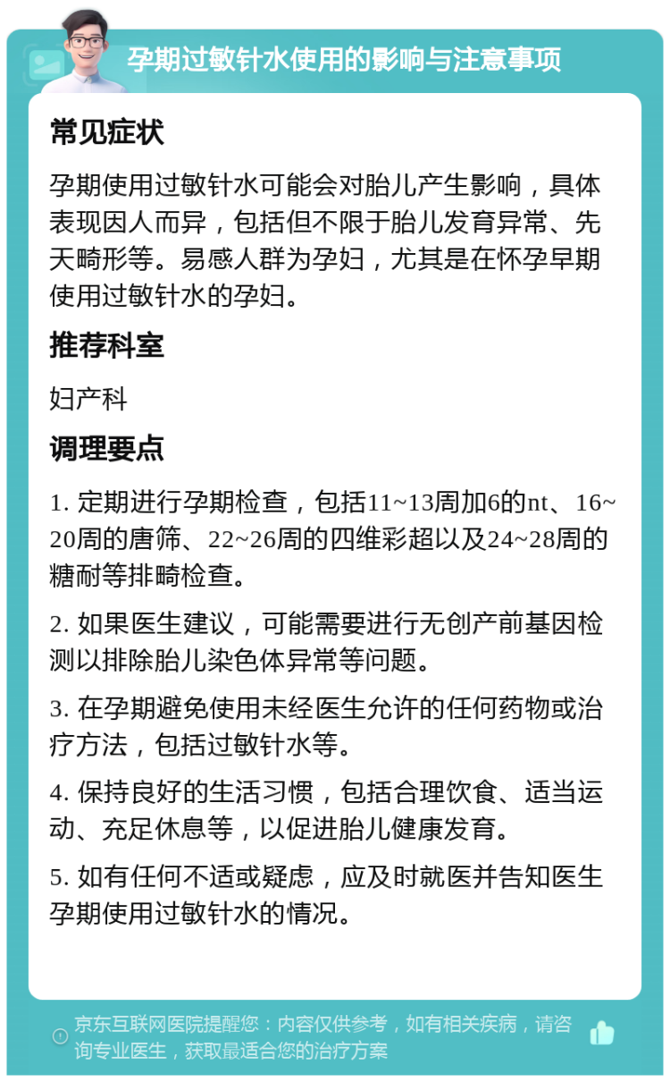 孕期过敏针水使用的影响与注意事项 常见症状 孕期使用过敏针水可能会对胎儿产生影响，具体表现因人而异，包括但不限于胎儿发育异常、先天畸形等。易感人群为孕妇，尤其是在怀孕早期使用过敏针水的孕妇。 推荐科室 妇产科 调理要点 1. 定期进行孕期检查，包括11~13周加6的nt、16~20周的唐筛、22~26周的四维彩超以及24~28周的糖耐等排畸检查。 2. 如果医生建议，可能需要进行无创产前基因检测以排除胎儿染色体异常等问题。 3. 在孕期避免使用未经医生允许的任何药物或治疗方法，包括过敏针水等。 4. 保持良好的生活习惯，包括合理饮食、适当运动、充足休息等，以促进胎儿健康发育。 5. 如有任何不适或疑虑，应及时就医并告知医生孕期使用过敏针水的情况。