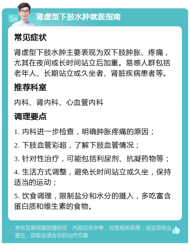 肾虚型下肢水肿就医指南 常见症状 肾虚型下肢水肿主要表现为双下肢肿胀、疼痛，尤其在夜间或长时间站立后加重。易感人群包括老年人、长期站立或久坐者、肾脏疾病患者等。 推荐科室 内科、肾内科、心血管内科 调理要点 1. 内科进一步检查，明确肿胀疼痛的原因； 2. 下肢血管彩超，了解下肢血管情况； 3. 针对性治疗，可能包括利尿剂、抗凝药物等； 4. 生活方式调整，避免长时间站立或久坐，保持适当的运动； 5. 饮食调理，限制盐分和水分的摄入，多吃富含蛋白质和维生素的食物。