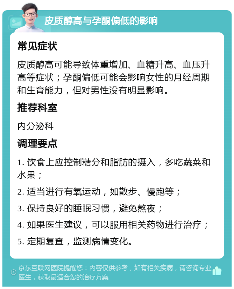 皮质醇高与孕酮偏低的影响 常见症状 皮质醇高可能导致体重增加、血糖升高、血压升高等症状；孕酮偏低可能会影响女性的月经周期和生育能力，但对男性没有明显影响。 推荐科室 内分泌科 调理要点 1. 饮食上应控制糖分和脂肪的摄入，多吃蔬菜和水果； 2. 适当进行有氧运动，如散步、慢跑等； 3. 保持良好的睡眠习惯，避免熬夜； 4. 如果医生建议，可以服用相关药物进行治疗； 5. 定期复查，监测病情变化。