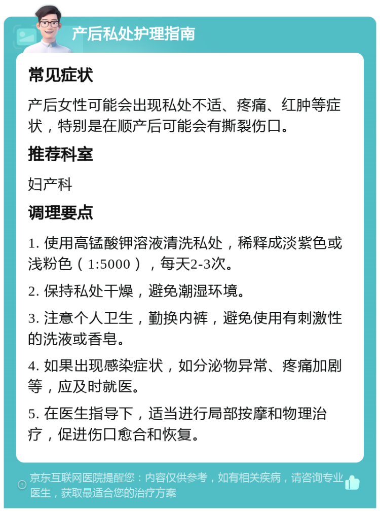 产后私处护理指南 常见症状 产后女性可能会出现私处不适、疼痛、红肿等症状，特别是在顺产后可能会有撕裂伤口。 推荐科室 妇产科 调理要点 1. 使用高锰酸钾溶液清洗私处，稀释成淡紫色或浅粉色（1:5000），每天2-3次。 2. 保持私处干燥，避免潮湿环境。 3. 注意个人卫生，勤换内裤，避免使用有刺激性的洗液或香皂。 4. 如果出现感染症状，如分泌物异常、疼痛加剧等，应及时就医。 5. 在医生指导下，适当进行局部按摩和物理治疗，促进伤口愈合和恢复。