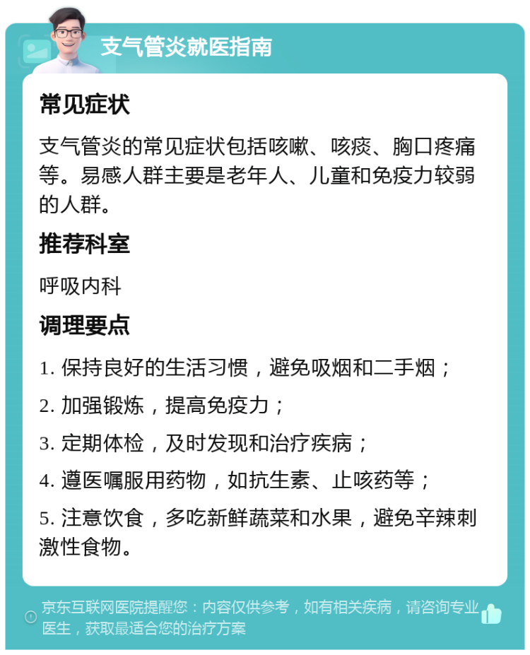 支气管炎就医指南 常见症状 支气管炎的常见症状包括咳嗽、咳痰、胸口疼痛等。易感人群主要是老年人、儿童和免疫力较弱的人群。 推荐科室 呼吸内科 调理要点 1. 保持良好的生活习惯，避免吸烟和二手烟； 2. 加强锻炼，提高免疫力； 3. 定期体检，及时发现和治疗疾病； 4. 遵医嘱服用药物，如抗生素、止咳药等； 5. 注意饮食，多吃新鲜蔬菜和水果，避免辛辣刺激性食物。