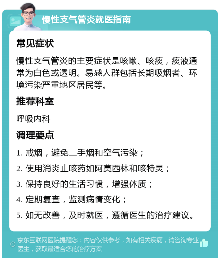 慢性支气管炎就医指南 常见症状 慢性支气管炎的主要症状是咳嗽、咳痰，痰液通常为白色或透明。易感人群包括长期吸烟者、环境污染严重地区居民等。 推荐科室 呼吸内科 调理要点 1. 戒烟，避免二手烟和空气污染； 2. 使用消炎止咳药如阿莫西林和咳特灵； 3. 保持良好的生活习惯，增强体质； 4. 定期复查，监测病情变化； 5. 如无改善，及时就医，遵循医生的治疗建议。