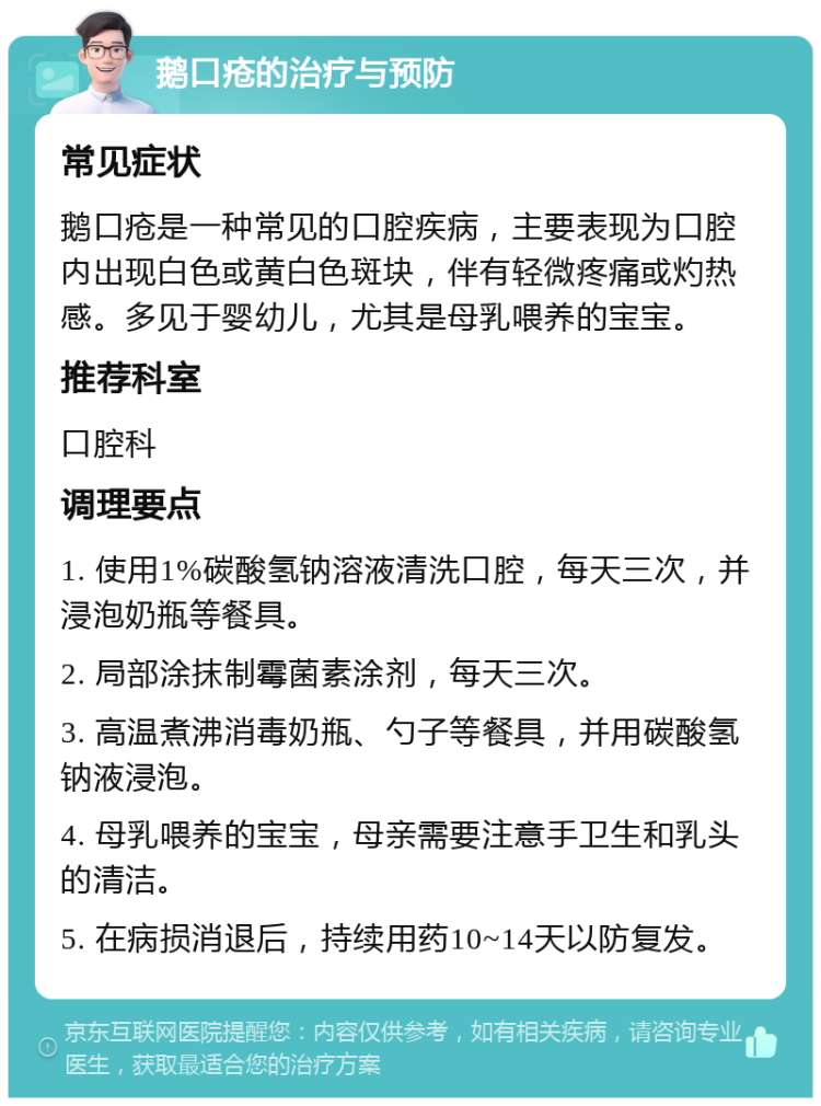 鹅口疮的治疗与预防 常见症状 鹅口疮是一种常见的口腔疾病，主要表现为口腔内出现白色或黄白色斑块，伴有轻微疼痛或灼热感。多见于婴幼儿，尤其是母乳喂养的宝宝。 推荐科室 口腔科 调理要点 1. 使用1%碳酸氢钠溶液清洗口腔，每天三次，并浸泡奶瓶等餐具。 2. 局部涂抹制霉菌素涂剂，每天三次。 3. 高温煮沸消毒奶瓶、勺子等餐具，并用碳酸氢钠液浸泡。 4. 母乳喂养的宝宝，母亲需要注意手卫生和乳头的清洁。 5. 在病损消退后，持续用药10~14天以防复发。