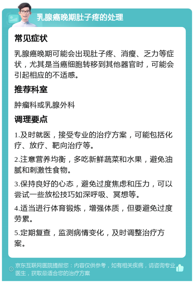 乳腺癌晚期肚子疼的处理 常见症状 乳腺癌晚期可能会出现肚子疼、消瘦、乏力等症状，尤其是当癌细胞转移到其他器官时，可能会引起相应的不适感。 推荐科室 肿瘤科或乳腺外科 调理要点 1.及时就医，接受专业的治疗方案，可能包括化疗、放疗、靶向治疗等。 2.注意营养均衡，多吃新鲜蔬菜和水果，避免油腻和刺激性食物。 3.保持良好的心态，避免过度焦虑和压力，可以尝试一些放松技巧如深呼吸、冥想等。 4.适当进行体育锻炼，增强体质，但要避免过度劳累。 5.定期复查，监测病情变化，及时调整治疗方案。