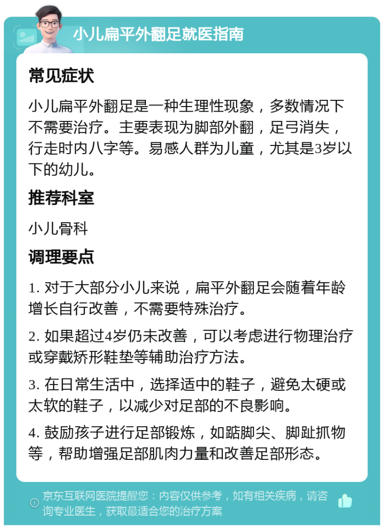 小儿扁平外翻足就医指南 常见症状 小儿扁平外翻足是一种生理性现象，多数情况下不需要治疗。主要表现为脚部外翻，足弓消失，行走时内八字等。易感人群为儿童，尤其是3岁以下的幼儿。 推荐科室 小儿骨科 调理要点 1. 对于大部分小儿来说，扁平外翻足会随着年龄增长自行改善，不需要特殊治疗。 2. 如果超过4岁仍未改善，可以考虑进行物理治疗或穿戴矫形鞋垫等辅助治疗方法。 3. 在日常生活中，选择适中的鞋子，避免太硬或太软的鞋子，以减少对足部的不良影响。 4. 鼓励孩子进行足部锻炼，如踮脚尖、脚趾抓物等，帮助增强足部肌肉力量和改善足部形态。