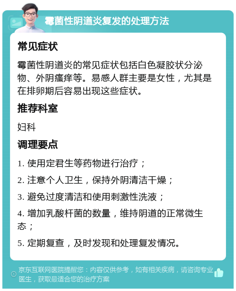 霉菌性阴道炎复发的处理方法 常见症状 霉菌性阴道炎的常见症状包括白色凝胶状分泌物、外阴瘙痒等。易感人群主要是女性，尤其是在排卵期后容易出现这些症状。 推荐科室 妇科 调理要点 1. 使用定君生等药物进行治疗； 2. 注意个人卫生，保持外阴清洁干燥； 3. 避免过度清洁和使用刺激性洗液； 4. 增加乳酸杆菌的数量，维持阴道的正常微生态； 5. 定期复查，及时发现和处理复发情况。