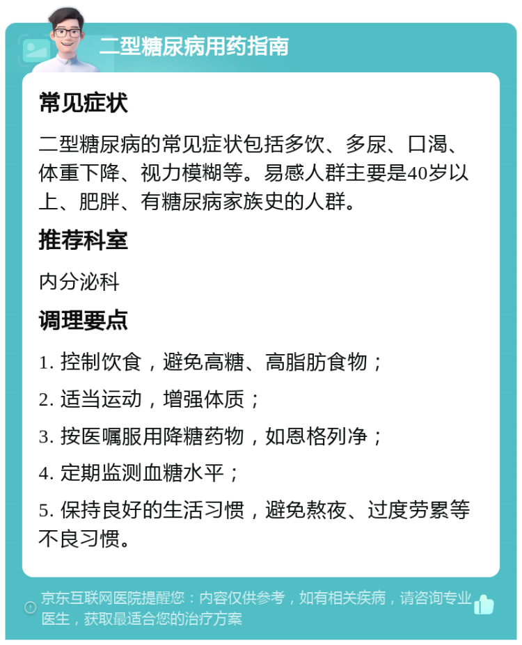 二型糖尿病用药指南 常见症状 二型糖尿病的常见症状包括多饮、多尿、口渴、体重下降、视力模糊等。易感人群主要是40岁以上、肥胖、有糖尿病家族史的人群。 推荐科室 内分泌科 调理要点 1. 控制饮食，避免高糖、高脂肪食物； 2. 适当运动，增强体质； 3. 按医嘱服用降糖药物，如恩格列净； 4. 定期监测血糖水平； 5. 保持良好的生活习惯，避免熬夜、过度劳累等不良习惯。