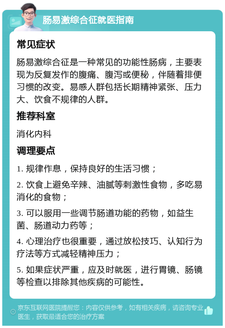 肠易激综合征就医指南 常见症状 肠易激综合征是一种常见的功能性肠病，主要表现为反复发作的腹痛、腹泻或便秘，伴随着排便习惯的改变。易感人群包括长期精神紧张、压力大、饮食不规律的人群。 推荐科室 消化内科 调理要点 1. 规律作息，保持良好的生活习惯； 2. 饮食上避免辛辣、油腻等刺激性食物，多吃易消化的食物； 3. 可以服用一些调节肠道功能的药物，如益生菌、肠道动力药等； 4. 心理治疗也很重要，通过放松技巧、认知行为疗法等方式减轻精神压力； 5. 如果症状严重，应及时就医，进行胃镜、肠镜等检查以排除其他疾病的可能性。