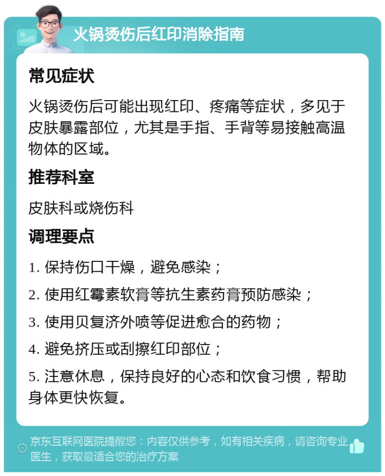 火锅烫伤后红印消除指南 常见症状 火锅烫伤后可能出现红印、疼痛等症状，多见于皮肤暴露部位，尤其是手指、手背等易接触高温物体的区域。 推荐科室 皮肤科或烧伤科 调理要点 1. 保持伤口干燥，避免感染； 2. 使用红霉素软膏等抗生素药膏预防感染； 3. 使用贝复济外喷等促进愈合的药物； 4. 避免挤压或刮擦红印部位； 5. 注意休息，保持良好的心态和饮食习惯，帮助身体更快恢复。