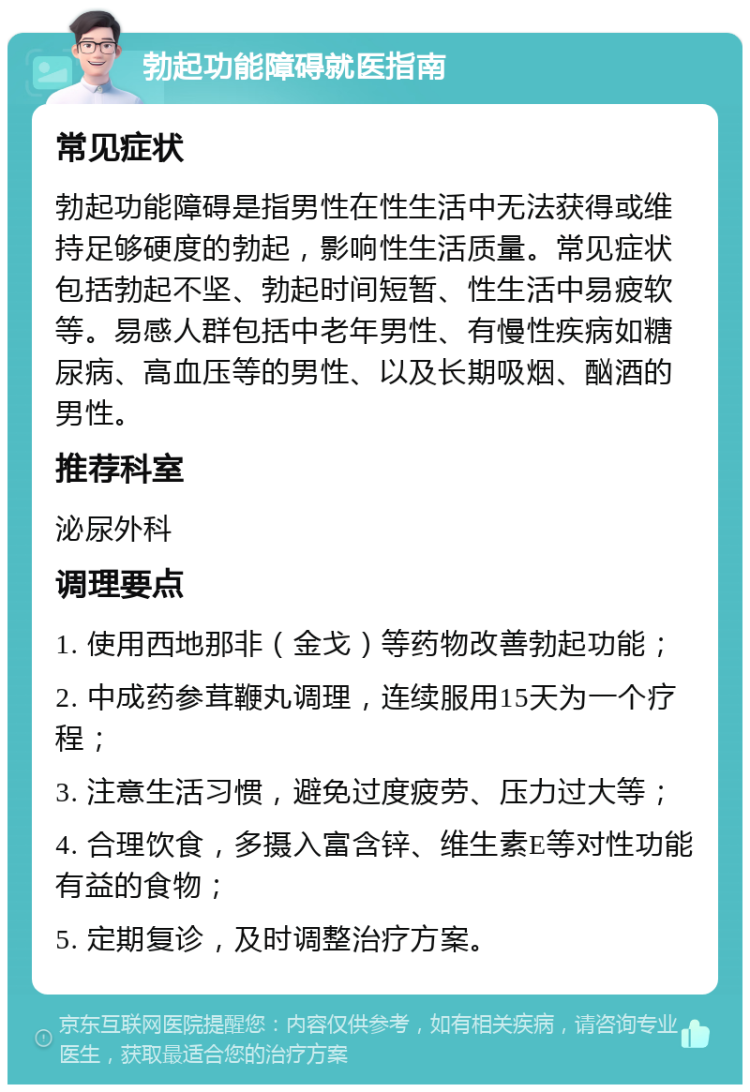 勃起功能障碍就医指南 常见症状 勃起功能障碍是指男性在性生活中无法获得或维持足够硬度的勃起，影响性生活质量。常见症状包括勃起不坚、勃起时间短暂、性生活中易疲软等。易感人群包括中老年男性、有慢性疾病如糖尿病、高血压等的男性、以及长期吸烟、酗酒的男性。 推荐科室 泌尿外科 调理要点 1. 使用西地那非（金戈）等药物改善勃起功能； 2. 中成药参茸鞭丸调理，连续服用15天为一个疗程； 3. 注意生活习惯，避免过度疲劳、压力过大等； 4. 合理饮食，多摄入富含锌、维生素E等对性功能有益的食物； 5. 定期复诊，及时调整治疗方案。