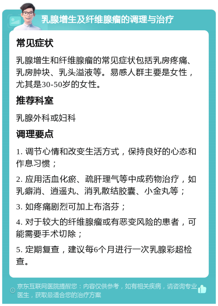 乳腺增生及纤维腺瘤的调理与治疗 常见症状 乳腺增生和纤维腺瘤的常见症状包括乳房疼痛、乳房肿块、乳头溢液等。易感人群主要是女性，尤其是30-50岁的女性。 推荐科室 乳腺外科或妇科 调理要点 1. 调节心情和改变生活方式，保持良好的心态和作息习惯； 2. 应用活血化瘀、疏肝理气等中成药物治疗，如乳癖消、逍遥丸、消乳散结胶囊、小金丸等； 3. 如疼痛剧烈可加上布洛芬； 4. 对于较大的纤维腺瘤或有恶变风险的患者，可能需要手术切除； 5. 定期复查，建议每6个月进行一次乳腺彩超检查。