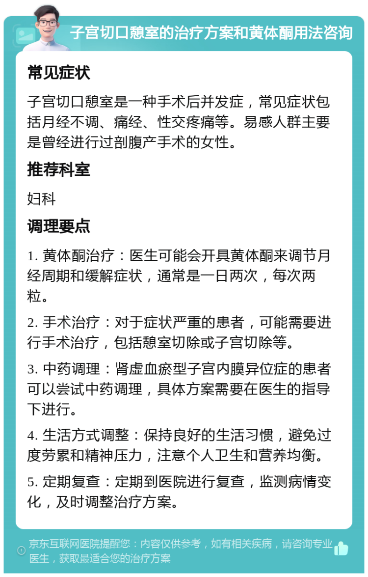 子宫切口憩室的治疗方案和黄体酮用法咨询 常见症状 子宫切口憩室是一种手术后并发症，常见症状包括月经不调、痛经、性交疼痛等。易感人群主要是曾经进行过剖腹产手术的女性。 推荐科室 妇科 调理要点 1. 黄体酮治疗：医生可能会开具黄体酮来调节月经周期和缓解症状，通常是一日两次，每次两粒。 2. 手术治疗：对于症状严重的患者，可能需要进行手术治疗，包括憩室切除或子宫切除等。 3. 中药调理：肾虚血瘀型子宫内膜异位症的患者可以尝试中药调理，具体方案需要在医生的指导下进行。 4. 生活方式调整：保持良好的生活习惯，避免过度劳累和精神压力，注意个人卫生和营养均衡。 5. 定期复查：定期到医院进行复查，监测病情变化，及时调整治疗方案。