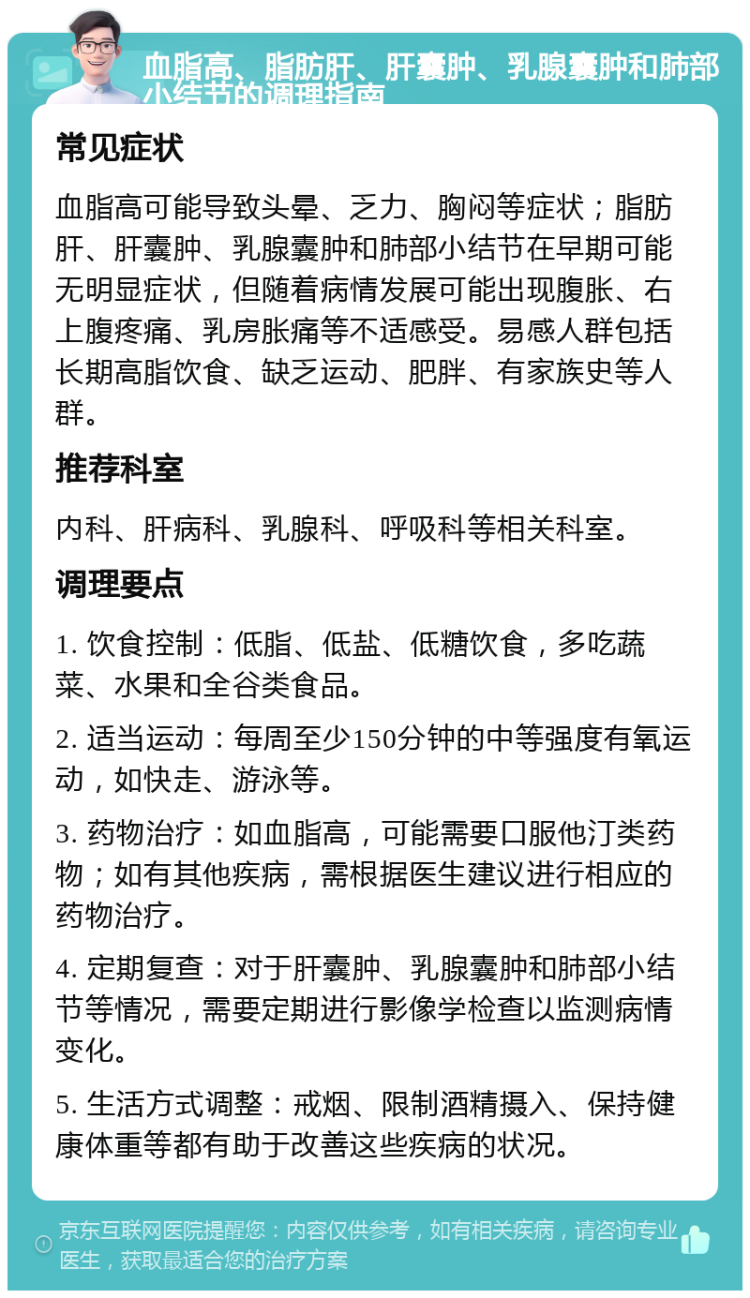 血脂高、脂肪肝、肝囊肿、乳腺囊肿和肺部小结节的调理指南 常见症状 血脂高可能导致头晕、乏力、胸闷等症状；脂肪肝、肝囊肿、乳腺囊肿和肺部小结节在早期可能无明显症状，但随着病情发展可能出现腹胀、右上腹疼痛、乳房胀痛等不适感受。易感人群包括长期高脂饮食、缺乏运动、肥胖、有家族史等人群。 推荐科室 内科、肝病科、乳腺科、呼吸科等相关科室。 调理要点 1. 饮食控制：低脂、低盐、低糖饮食，多吃蔬菜、水果和全谷类食品。 2. 适当运动：每周至少150分钟的中等强度有氧运动，如快走、游泳等。 3. 药物治疗：如血脂高，可能需要口服他汀类药物；如有其他疾病，需根据医生建议进行相应的药物治疗。 4. 定期复查：对于肝囊肿、乳腺囊肿和肺部小结节等情况，需要定期进行影像学检查以监测病情变化。 5. 生活方式调整：戒烟、限制酒精摄入、保持健康体重等都有助于改善这些疾病的状况。