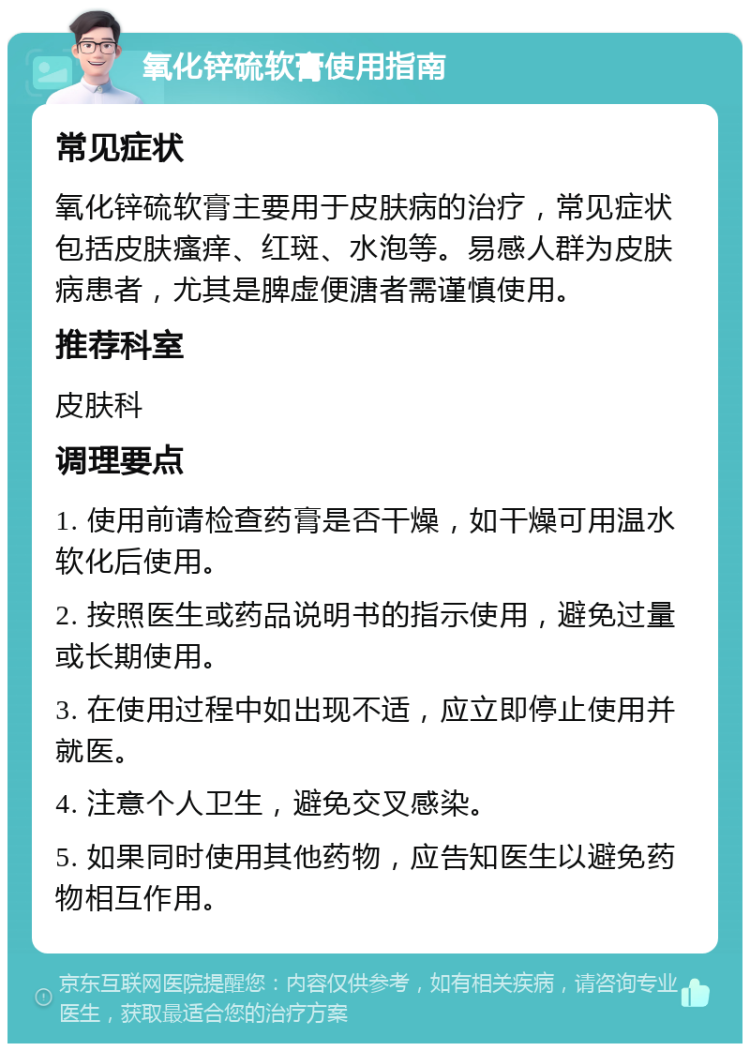 氧化锌硫软膏使用指南 常见症状 氧化锌硫软膏主要用于皮肤病的治疗，常见症状包括皮肤瘙痒、红斑、水泡等。易感人群为皮肤病患者，尤其是脾虚便溏者需谨慎使用。 推荐科室 皮肤科 调理要点 1. 使用前请检查药膏是否干燥，如干燥可用温水软化后使用。 2. 按照医生或药品说明书的指示使用，避免过量或长期使用。 3. 在使用过程中如出现不适，应立即停止使用并就医。 4. 注意个人卫生，避免交叉感染。 5. 如果同时使用其他药物，应告知医生以避免药物相互作用。