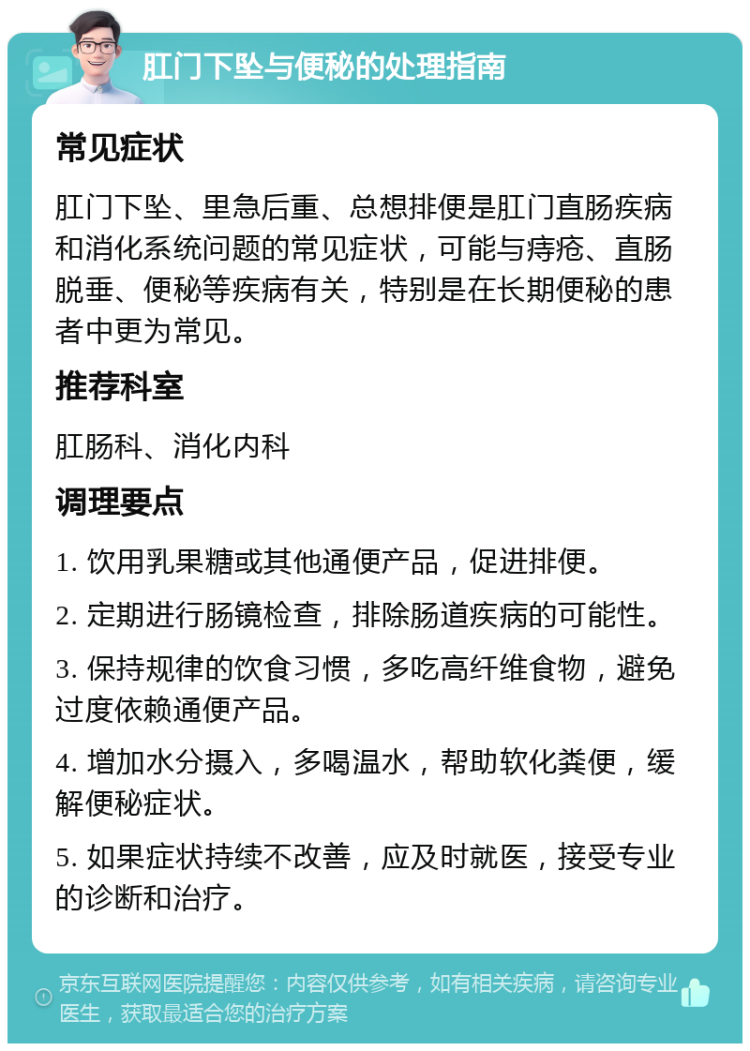 肛门下坠与便秘的处理指南 常见症状 肛门下坠、里急后重、总想排便是肛门直肠疾病和消化系统问题的常见症状，可能与痔疮、直肠脱垂、便秘等疾病有关，特别是在长期便秘的患者中更为常见。 推荐科室 肛肠科、消化内科 调理要点 1. 饮用乳果糖或其他通便产品，促进排便。 2. 定期进行肠镜检查，排除肠道疾病的可能性。 3. 保持规律的饮食习惯，多吃高纤维食物，避免过度依赖通便产品。 4. 增加水分摄入，多喝温水，帮助软化粪便，缓解便秘症状。 5. 如果症状持续不改善，应及时就医，接受专业的诊断和治疗。