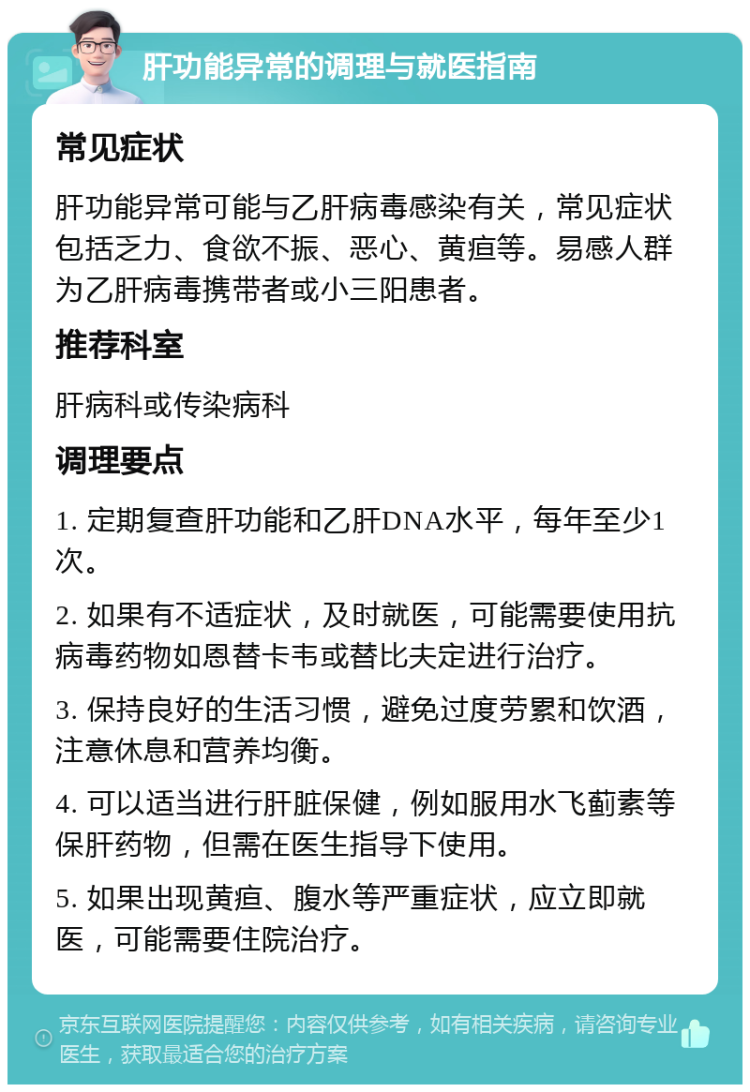 肝功能异常的调理与就医指南 常见症状 肝功能异常可能与乙肝病毒感染有关，常见症状包括乏力、食欲不振、恶心、黄疸等。易感人群为乙肝病毒携带者或小三阳患者。 推荐科室 肝病科或传染病科 调理要点 1. 定期复查肝功能和乙肝DNA水平，每年至少1次。 2. 如果有不适症状，及时就医，可能需要使用抗病毒药物如恩替卡韦或替比夫定进行治疗。 3. 保持良好的生活习惯，避免过度劳累和饮酒，注意休息和营养均衡。 4. 可以适当进行肝脏保健，例如服用水飞蓟素等保肝药物，但需在医生指导下使用。 5. 如果出现黄疸、腹水等严重症状，应立即就医，可能需要住院治疗。