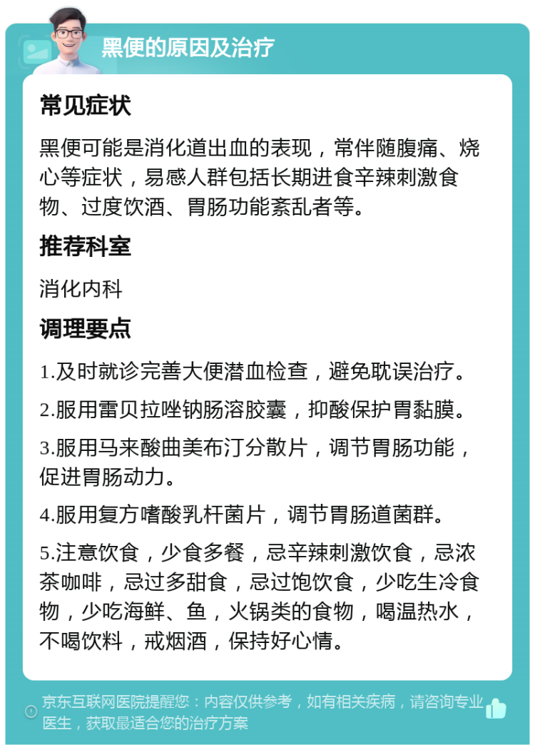 黑便的原因及治疗 常见症状 黑便可能是消化道出血的表现，常伴随腹痛、烧心等症状，易感人群包括长期进食辛辣刺激食物、过度饮酒、胃肠功能紊乱者等。 推荐科室 消化内科 调理要点 1.及时就诊完善大便潜血检查，避免耽误治疗。 2.服用雷贝拉唑钠肠溶胶囊，抑酸保护胃黏膜。 3.服用马来酸曲美布汀分散片，调节胃肠功能，促进胃肠动力。 4.服用复方嗜酸乳杆菌片，调节胃肠道菌群。 5.注意饮食，少食多餐，忌辛辣刺激饮食，忌浓茶咖啡，忌过多甜食，忌过饱饮食，少吃生冷食物，少吃海鲜、鱼，火锅类的食物，喝温热水，不喝饮料，戒烟酒，保持好心情。