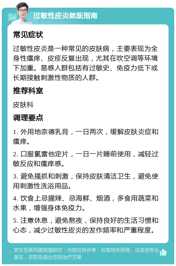 过敏性皮炎就医指南 常见症状 过敏性皮炎是一种常见的皮肤病，主要表现为全身性瘙痒、皮疹反复出现，尤其在吹空调等环境下加重。易感人群包括有过敏史、免疫力低下或长期接触刺激性物质的人群。 推荐科室 皮肤科 调理要点 1. 外用地奈德乳膏，一日两次，缓解皮肤炎症和瘙痒。 2. 口服氯雷他定片，一日一片睡前使用，减轻过敏反应和瘙痒感。 3. 避免搔抓和刺激，保持皮肤清洁卫生，避免使用刺激性洗浴用品。 4. 饮食上忌腥辣、忌海鲜、烟酒，多食用蔬菜和水果，增强身体免疫力。 5. 注意休息，避免熬夜，保持良好的生活习惯和心态，减少过敏性皮炎的发作频率和严重程度。