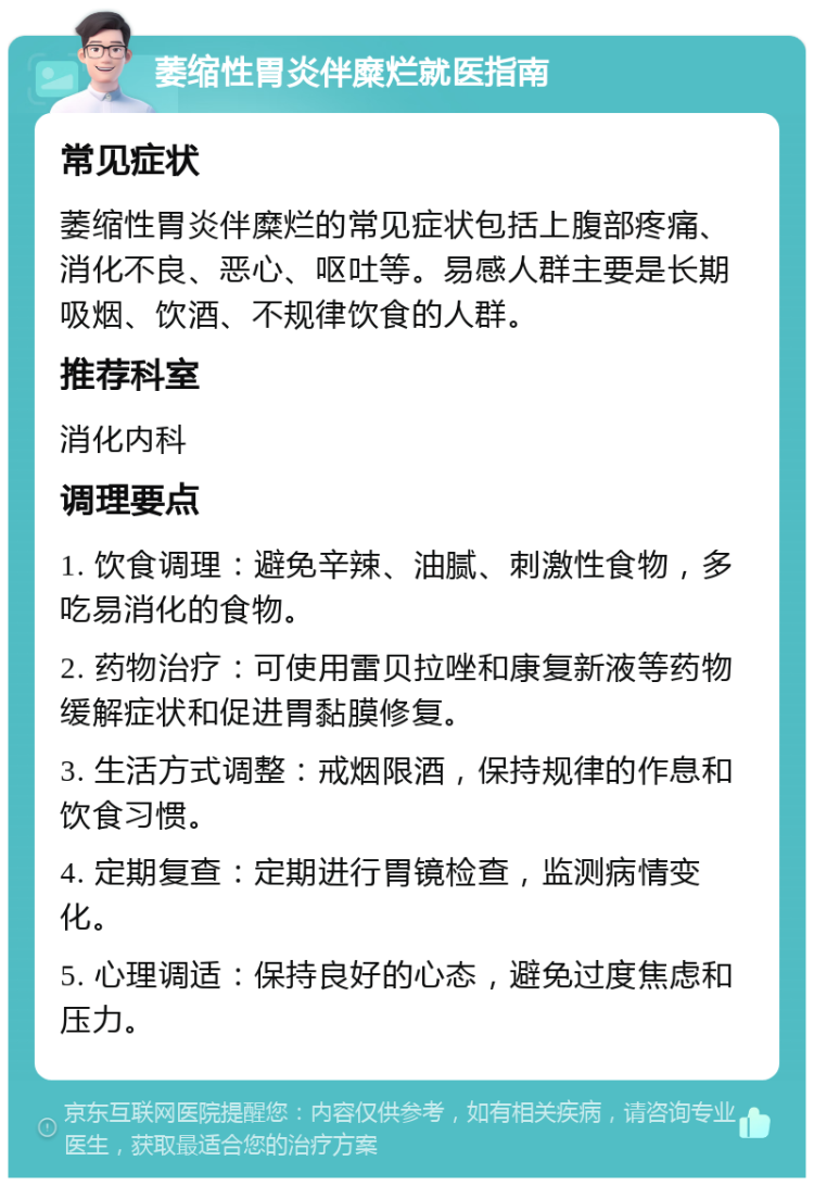 萎缩性胃炎伴糜烂就医指南 常见症状 萎缩性胃炎伴糜烂的常见症状包括上腹部疼痛、消化不良、恶心、呕吐等。易感人群主要是长期吸烟、饮酒、不规律饮食的人群。 推荐科室 消化内科 调理要点 1. 饮食调理：避免辛辣、油腻、刺激性食物，多吃易消化的食物。 2. 药物治疗：可使用雷贝拉唑和康复新液等药物缓解症状和促进胃黏膜修复。 3. 生活方式调整：戒烟限酒，保持规律的作息和饮食习惯。 4. 定期复查：定期进行胃镜检查，监测病情变化。 5. 心理调适：保持良好的心态，避免过度焦虑和压力。