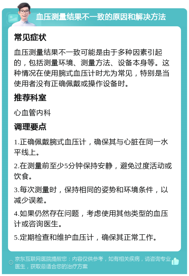 血压测量结果不一致的原因和解决方法 常见症状 血压测量结果不一致可能是由于多种因素引起的，包括测量环境、测量方法、设备本身等。这种情况在使用腕式血压计时尤为常见，特别是当使用者没有正确佩戴或操作设备时。 推荐科室 心血管内科 调理要点 1.正确佩戴腕式血压计，确保其与心脏在同一水平线上。 2.在测量前至少5分钟保持安静，避免过度活动或饮食。 3.每次测量时，保持相同的姿势和环境条件，以减少误差。 4.如果仍然存在问题，考虑使用其他类型的血压计或咨询医生。 5.定期检查和维护血压计，确保其正常工作。