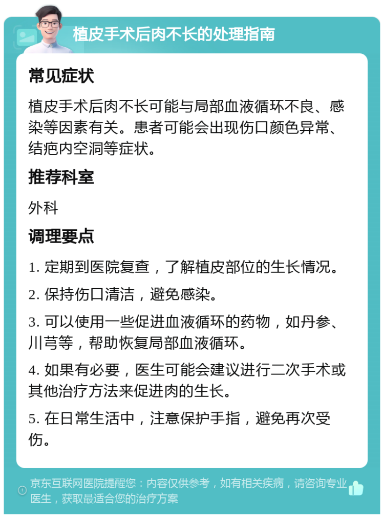 植皮手术后肉不长的处理指南 常见症状 植皮手术后肉不长可能与局部血液循环不良、感染等因素有关。患者可能会出现伤口颜色异常、结疤内空洞等症状。 推荐科室 外科 调理要点 1. 定期到医院复查，了解植皮部位的生长情况。 2. 保持伤口清洁，避免感染。 3. 可以使用一些促进血液循环的药物，如丹参、川芎等，帮助恢复局部血液循环。 4. 如果有必要，医生可能会建议进行二次手术或其他治疗方法来促进肉的生长。 5. 在日常生活中，注意保护手指，避免再次受伤。