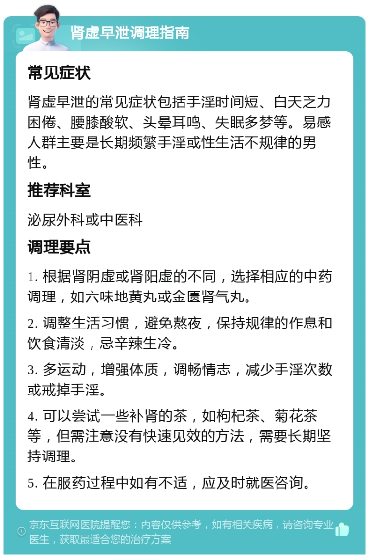 肾虚早泄调理指南 常见症状 肾虚早泄的常见症状包括手淫时间短、白天乏力困倦、腰膝酸软、头晕耳鸣、失眠多梦等。易感人群主要是长期频繁手淫或性生活不规律的男性。 推荐科室 泌尿外科或中医科 调理要点 1. 根据肾阴虚或肾阳虚的不同，选择相应的中药调理，如六味地黄丸或金匮肾气丸。 2. 调整生活习惯，避免熬夜，保持规律的作息和饮食清淡，忌辛辣生冷。 3. 多运动，增强体质，调畅情志，减少手淫次数或戒掉手淫。 4. 可以尝试一些补肾的茶，如枸杞茶、菊花茶等，但需注意没有快速见效的方法，需要长期坚持调理。 5. 在服药过程中如有不适，应及时就医咨询。