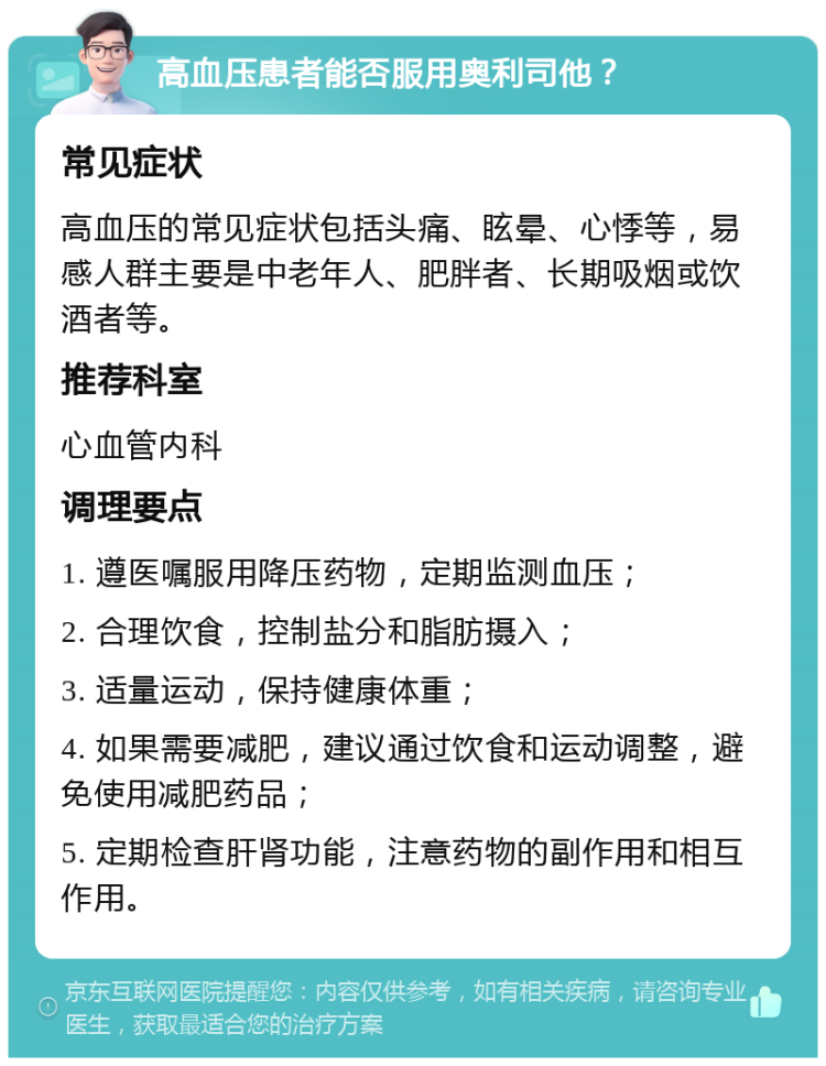 高血压患者能否服用奥利司他？ 常见症状 高血压的常见症状包括头痛、眩晕、心悸等，易感人群主要是中老年人、肥胖者、长期吸烟或饮酒者等。 推荐科室 心血管内科 调理要点 1. 遵医嘱服用降压药物，定期监测血压； 2. 合理饮食，控制盐分和脂肪摄入； 3. 适量运动，保持健康体重； 4. 如果需要减肥，建议通过饮食和运动调整，避免使用减肥药品； 5. 定期检查肝肾功能，注意药物的副作用和相互作用。