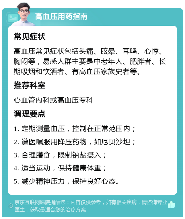 高血压用药指南 常见症状 高血压常见症状包括头痛、眩晕、耳鸣、心悸、胸闷等，易感人群主要是中老年人、肥胖者、长期吸烟和饮酒者、有高血压家族史者等。 推荐科室 心血管内科或高血压专科 调理要点 1. 定期测量血压，控制在正常范围内； 2. 遵医嘱服用降压药物，如厄贝沙坦； 3. 合理膳食，限制钠盐摄入； 4. 适当运动，保持健康体重； 5. 减少精神压力，保持良好心态。