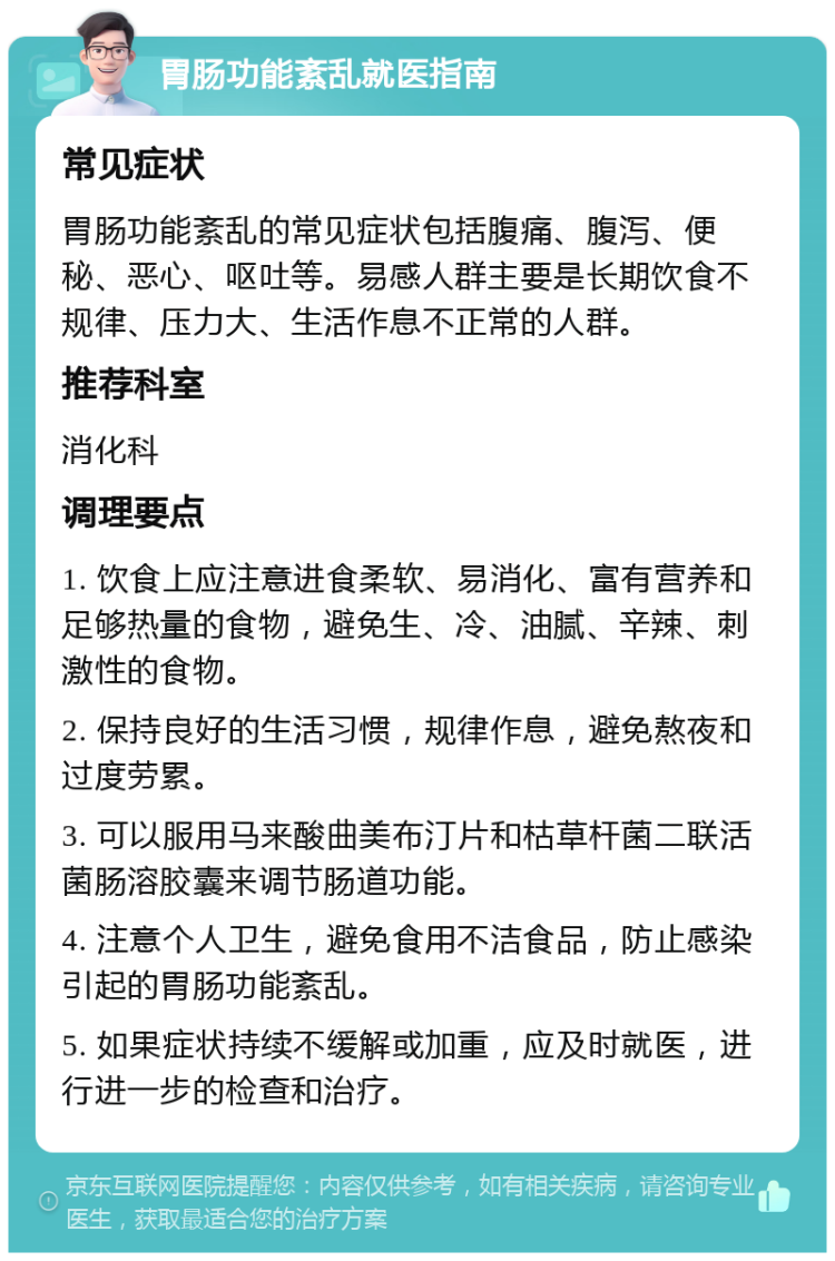 胃肠功能紊乱就医指南 常见症状 胃肠功能紊乱的常见症状包括腹痛、腹泻、便秘、恶心、呕吐等。易感人群主要是长期饮食不规律、压力大、生活作息不正常的人群。 推荐科室 消化科 调理要点 1. 饮食上应注意进食柔软、易消化、富有营养和足够热量的食物，避免生、冷、油腻、辛辣、刺激性的食物。 2. 保持良好的生活习惯，规律作息，避免熬夜和过度劳累。 3. 可以服用马来酸曲美布汀片和枯草杆菌二联活菌肠溶胶囊来调节肠道功能。 4. 注意个人卫生，避免食用不洁食品，防止感染引起的胃肠功能紊乱。 5. 如果症状持续不缓解或加重，应及时就医，进行进一步的检查和治疗。