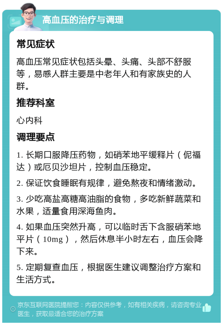 高血压的治疗与调理 常见症状 高血压常见症状包括头晕、头痛、头部不舒服等，易感人群主要是中老年人和有家族史的人群。 推荐科室 心内科 调理要点 1. 长期口服降压药物，如硝苯地平缓释片（伲福达）或厄贝沙坦片，控制血压稳定。 2. 保证饮食睡眠有规律，避免熬夜和情绪激动。 3. 少吃高盐高糖高油脂的食物，多吃新鲜蔬菜和水果，适量食用深海鱼肉。 4. 如果血压突然升高，可以临时舌下含服硝苯地平片（10mg），然后休息半小时左右，血压会降下来。 5. 定期复查血压，根据医生建议调整治疗方案和生活方式。