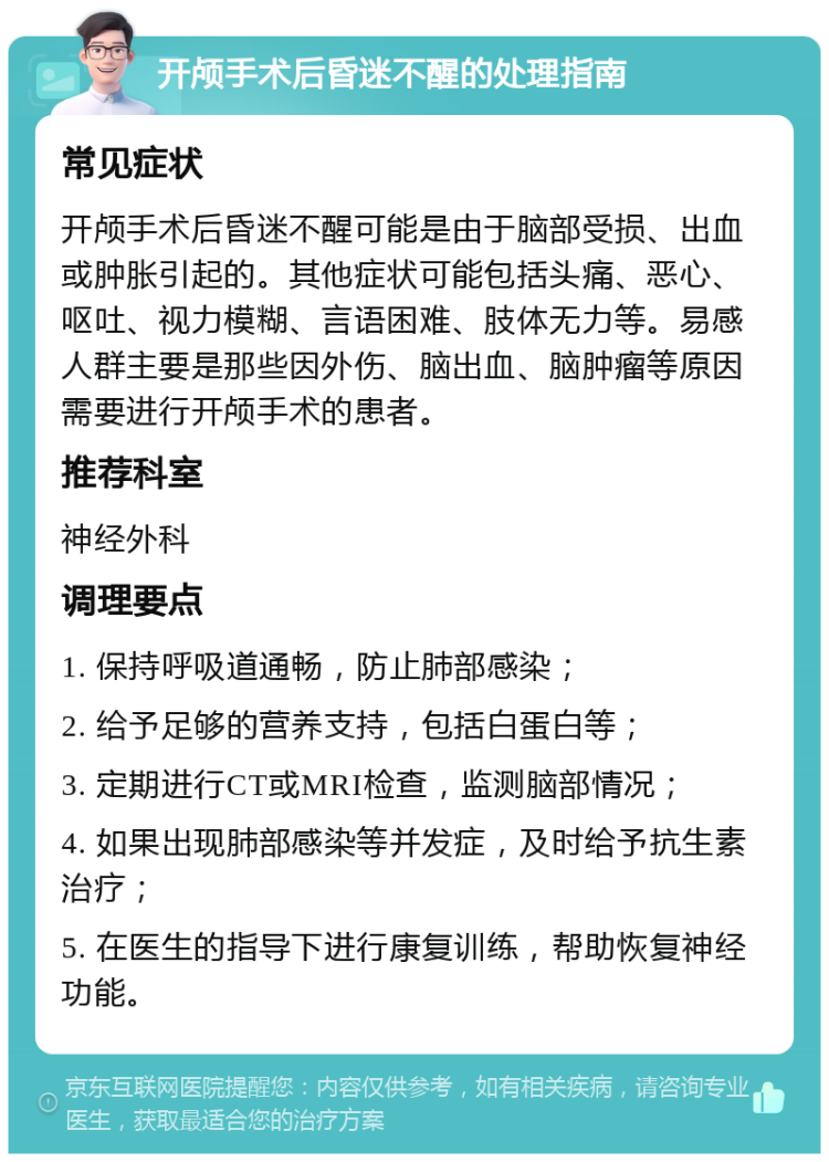 开颅手术后昏迷不醒的处理指南 常见症状 开颅手术后昏迷不醒可能是由于脑部受损、出血或肿胀引起的。其他症状可能包括头痛、恶心、呕吐、视力模糊、言语困难、肢体无力等。易感人群主要是那些因外伤、脑出血、脑肿瘤等原因需要进行开颅手术的患者。 推荐科室 神经外科 调理要点 1. 保持呼吸道通畅，防止肺部感染； 2. 给予足够的营养支持，包括白蛋白等； 3. 定期进行CT或MRI检查，监测脑部情况； 4. 如果出现肺部感染等并发症，及时给予抗生素治疗； 5. 在医生的指导下进行康复训练，帮助恢复神经功能。