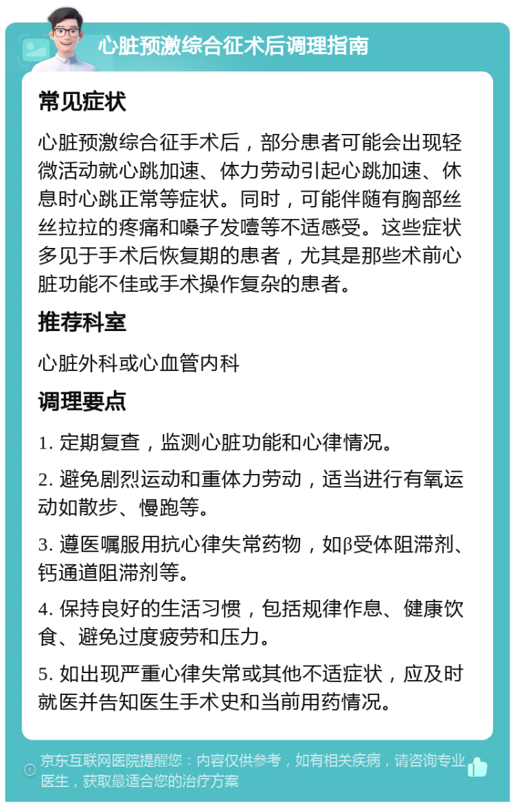 心脏预激综合征术后调理指南 常见症状 心脏预激综合征手术后，部分患者可能会出现轻微活动就心跳加速、体力劳动引起心跳加速、休息时心跳正常等症状。同时，可能伴随有胸部丝丝拉拉的疼痛和嗓子发噎等不适感受。这些症状多见于手术后恢复期的患者，尤其是那些术前心脏功能不佳或手术操作复杂的患者。 推荐科室 心脏外科或心血管内科 调理要点 1. 定期复查，监测心脏功能和心律情况。 2. 避免剧烈运动和重体力劳动，适当进行有氧运动如散步、慢跑等。 3. 遵医嘱服用抗心律失常药物，如β受体阻滞剂、钙通道阻滞剂等。 4. 保持良好的生活习惯，包括规律作息、健康饮食、避免过度疲劳和压力。 5. 如出现严重心律失常或其他不适症状，应及时就医并告知医生手术史和当前用药情况。