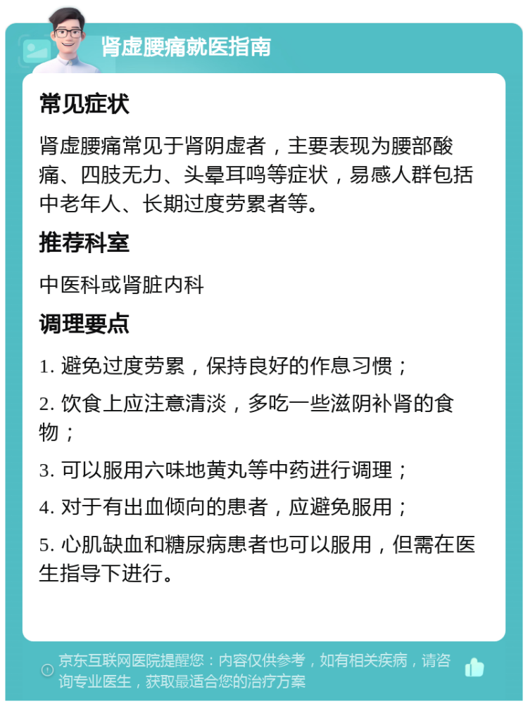 肾虚腰痛就医指南 常见症状 肾虚腰痛常见于肾阴虚者，主要表现为腰部酸痛、四肢无力、头晕耳鸣等症状，易感人群包括中老年人、长期过度劳累者等。 推荐科室 中医科或肾脏内科 调理要点 1. 避免过度劳累，保持良好的作息习惯； 2. 饮食上应注意清淡，多吃一些滋阴补肾的食物； 3. 可以服用六味地黄丸等中药进行调理； 4. 对于有出血倾向的患者，应避免服用； 5. 心肌缺血和糖尿病患者也可以服用，但需在医生指导下进行。