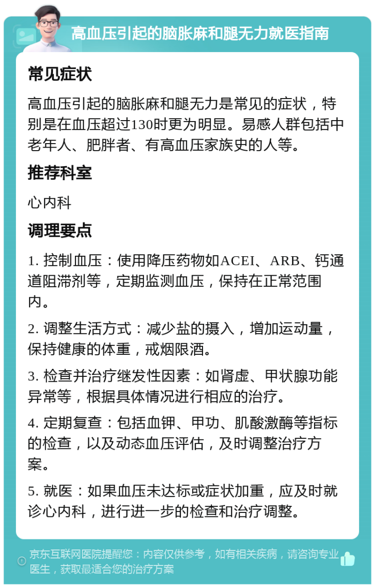 高血压引起的脑胀麻和腿无力就医指南 常见症状 高血压引起的脑胀麻和腿无力是常见的症状，特别是在血压超过130时更为明显。易感人群包括中老年人、肥胖者、有高血压家族史的人等。 推荐科室 心内科 调理要点 1. 控制血压：使用降压药物如ACEI、ARB、钙通道阻滞剂等，定期监测血压，保持在正常范围内。 2. 调整生活方式：减少盐的摄入，增加运动量，保持健康的体重，戒烟限酒。 3. 检查并治疗继发性因素：如肾虚、甲状腺功能异常等，根据具体情况进行相应的治疗。 4. 定期复查：包括血钾、甲功、肌酸激酶等指标的检查，以及动态血压评估，及时调整治疗方案。 5. 就医：如果血压未达标或症状加重，应及时就诊心内科，进行进一步的检查和治疗调整。