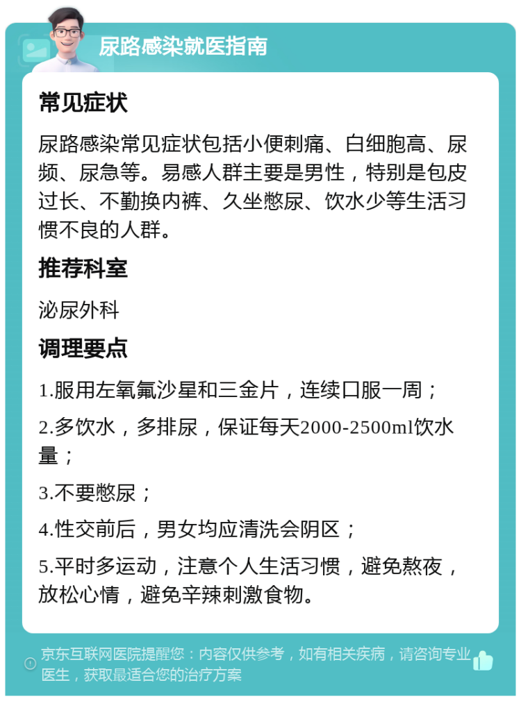 尿路感染就医指南 常见症状 尿路感染常见症状包括小便刺痛、白细胞高、尿频、尿急等。易感人群主要是男性，特别是包皮过长、不勤换内裤、久坐憋尿、饮水少等生活习惯不良的人群。 推荐科室 泌尿外科 调理要点 1.服用左氧氟沙星和三金片，连续口服一周； 2.多饮水，多排尿，保证每天2000-2500ml饮水量； 3.不要憋尿； 4.性交前后，男女均应清洗会阴区； 5.平时多运动，注意个人生活习惯，避免熬夜，放松心情，避免辛辣刺激食物。