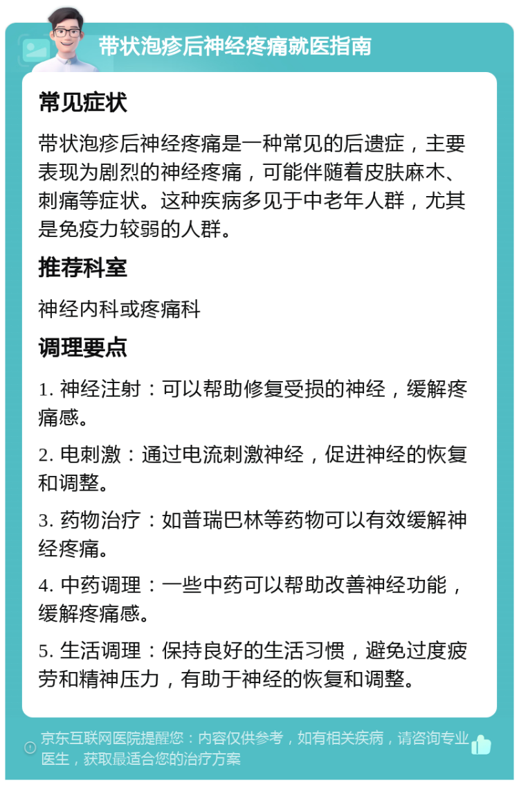 带状泡疹后神经疼痛就医指南 常见症状 带状泡疹后神经疼痛是一种常见的后遗症，主要表现为剧烈的神经疼痛，可能伴随着皮肤麻木、刺痛等症状。这种疾病多见于中老年人群，尤其是免疫力较弱的人群。 推荐科室 神经内科或疼痛科 调理要点 1. 神经注射：可以帮助修复受损的神经，缓解疼痛感。 2. 电刺激：通过电流刺激神经，促进神经的恢复和调整。 3. 药物治疗：如普瑞巴林等药物可以有效缓解神经疼痛。 4. 中药调理：一些中药可以帮助改善神经功能，缓解疼痛感。 5. 生活调理：保持良好的生活习惯，避免过度疲劳和精神压力，有助于神经的恢复和调整。