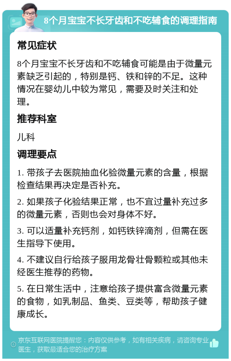 8个月宝宝不长牙齿和不吃辅食的调理指南 常见症状 8个月宝宝不长牙齿和不吃辅食可能是由于微量元素缺乏引起的，特别是钙、铁和锌的不足。这种情况在婴幼儿中较为常见，需要及时关注和处理。 推荐科室 儿科 调理要点 1. 带孩子去医院抽血化验微量元素的含量，根据检查结果再决定是否补充。 2. 如果孩子化验结果正常，也不宜过量补充过多的微量元素，否则也会对身体不好。 3. 可以适量补充钙剂，如钙铁锌滴剂，但需在医生指导下使用。 4. 不建议自行给孩子服用龙骨壮骨颗粒或其他未经医生推荐的药物。 5. 在日常生活中，注意给孩子提供富含微量元素的食物，如乳制品、鱼类、豆类等，帮助孩子健康成长。