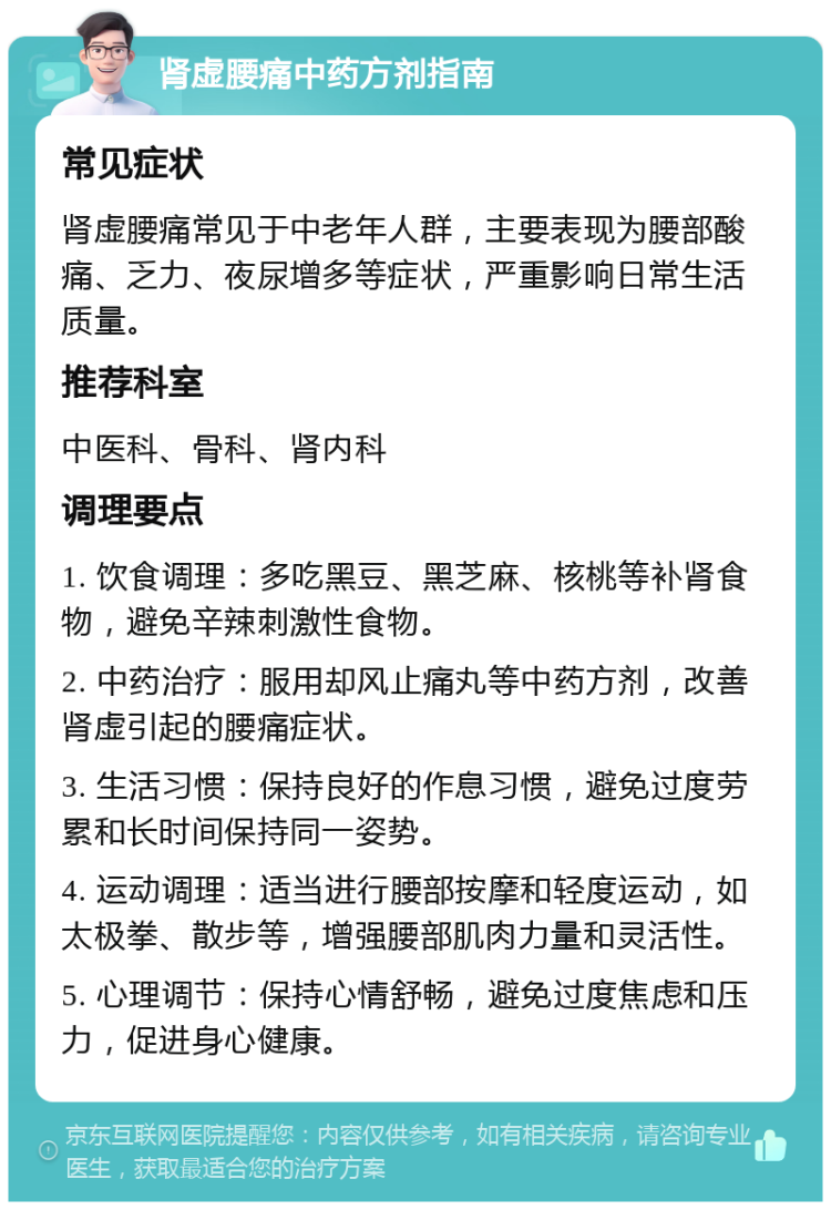 肾虚腰痛中药方剂指南 常见症状 肾虚腰痛常见于中老年人群，主要表现为腰部酸痛、乏力、夜尿增多等症状，严重影响日常生活质量。 推荐科室 中医科、骨科、肾内科 调理要点 1. 饮食调理：多吃黑豆、黑芝麻、核桃等补肾食物，避免辛辣刺激性食物。 2. 中药治疗：服用却风止痛丸等中药方剂，改善肾虚引起的腰痛症状。 3. 生活习惯：保持良好的作息习惯，避免过度劳累和长时间保持同一姿势。 4. 运动调理：适当进行腰部按摩和轻度运动，如太极拳、散步等，增强腰部肌肉力量和灵活性。 5. 心理调节：保持心情舒畅，避免过度焦虑和压力，促进身心健康。