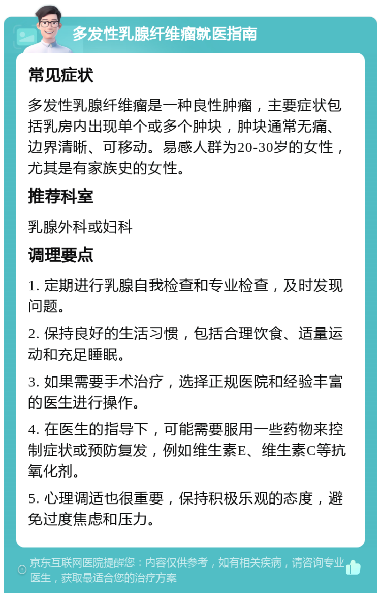 多发性乳腺纤维瘤就医指南 常见症状 多发性乳腺纤维瘤是一种良性肿瘤，主要症状包括乳房内出现单个或多个肿块，肿块通常无痛、边界清晰、可移动。易感人群为20-30岁的女性，尤其是有家族史的女性。 推荐科室 乳腺外科或妇科 调理要点 1. 定期进行乳腺自我检查和专业检查，及时发现问题。 2. 保持良好的生活习惯，包括合理饮食、适量运动和充足睡眠。 3. 如果需要手术治疗，选择正规医院和经验丰富的医生进行操作。 4. 在医生的指导下，可能需要服用一些药物来控制症状或预防复发，例如维生素E、维生素C等抗氧化剂。 5. 心理调适也很重要，保持积极乐观的态度，避免过度焦虑和压力。