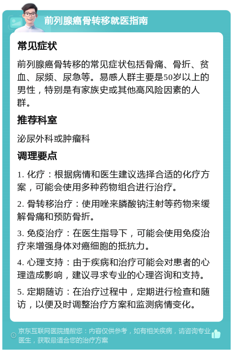 前列腺癌骨转移就医指南 常见症状 前列腺癌骨转移的常见症状包括骨痛、骨折、贫血、尿频、尿急等。易感人群主要是50岁以上的男性，特别是有家族史或其他高风险因素的人群。 推荐科室 泌尿外科或肿瘤科 调理要点 1. 化疗：根据病情和医生建议选择合适的化疗方案，可能会使用多种药物组合进行治疗。 2. 骨转移治疗：使用唑来膦酸钠注射等药物来缓解骨痛和预防骨折。 3. 免疫治疗：在医生指导下，可能会使用免疫治疗来增强身体对癌细胞的抵抗力。 4. 心理支持：由于疾病和治疗可能会对患者的心理造成影响，建议寻求专业的心理咨询和支持。 5. 定期随访：在治疗过程中，定期进行检查和随访，以便及时调整治疗方案和监测病情变化。