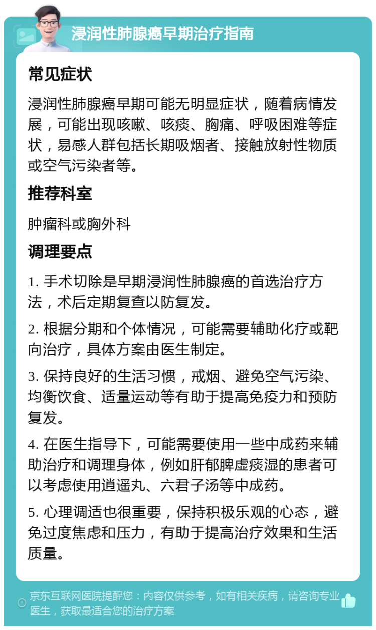 浸润性肺腺癌早期治疗指南 常见症状 浸润性肺腺癌早期可能无明显症状，随着病情发展，可能出现咳嗽、咳痰、胸痛、呼吸困难等症状，易感人群包括长期吸烟者、接触放射性物质或空气污染者等。 推荐科室 肿瘤科或胸外科 调理要点 1. 手术切除是早期浸润性肺腺癌的首选治疗方法，术后定期复查以防复发。 2. 根据分期和个体情况，可能需要辅助化疗或靶向治疗，具体方案由医生制定。 3. 保持良好的生活习惯，戒烟、避免空气污染、均衡饮食、适量运动等有助于提高免疫力和预防复发。 4. 在医生指导下，可能需要使用一些中成药来辅助治疗和调理身体，例如肝郁脾虚痰湿的患者可以考虑使用逍遥丸、六君子汤等中成药。 5. 心理调适也很重要，保持积极乐观的心态，避免过度焦虑和压力，有助于提高治疗效果和生活质量。