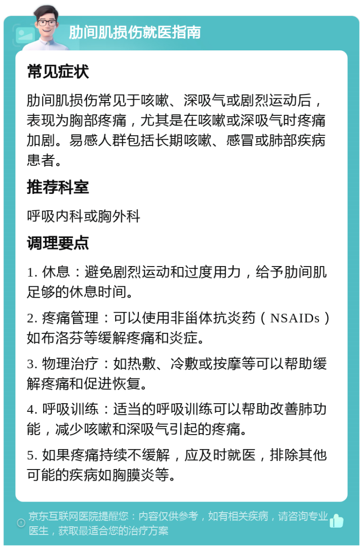 肋间肌损伤就医指南 常见症状 肋间肌损伤常见于咳嗽、深吸气或剧烈运动后，表现为胸部疼痛，尤其是在咳嗽或深吸气时疼痛加剧。易感人群包括长期咳嗽、感冒或肺部疾病患者。 推荐科室 呼吸内科或胸外科 调理要点 1. 休息：避免剧烈运动和过度用力，给予肋间肌足够的休息时间。 2. 疼痛管理：可以使用非甾体抗炎药（NSAIDs）如布洛芬等缓解疼痛和炎症。 3. 物理治疗：如热敷、冷敷或按摩等可以帮助缓解疼痛和促进恢复。 4. 呼吸训练：适当的呼吸训练可以帮助改善肺功能，减少咳嗽和深吸气引起的疼痛。 5. 如果疼痛持续不缓解，应及时就医，排除其他可能的疾病如胸膜炎等。