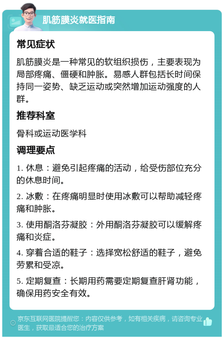 肌筋膜炎就医指南 常见症状 肌筋膜炎是一种常见的软组织损伤，主要表现为局部疼痛、僵硬和肿胀。易感人群包括长时间保持同一姿势、缺乏运动或突然增加运动强度的人群。 推荐科室 骨科或运动医学科 调理要点 1. 休息：避免引起疼痛的活动，给受伤部位充分的休息时间。 2. 冰敷：在疼痛明显时使用冰敷可以帮助减轻疼痛和肿胀。 3. 使用酮洛芬凝胶：外用酮洛芬凝胶可以缓解疼痛和炎症。 4. 穿着合适的鞋子：选择宽松舒适的鞋子，避免劳累和受凉。 5. 定期复查：长期用药需要定期复查肝肾功能，确保用药安全有效。