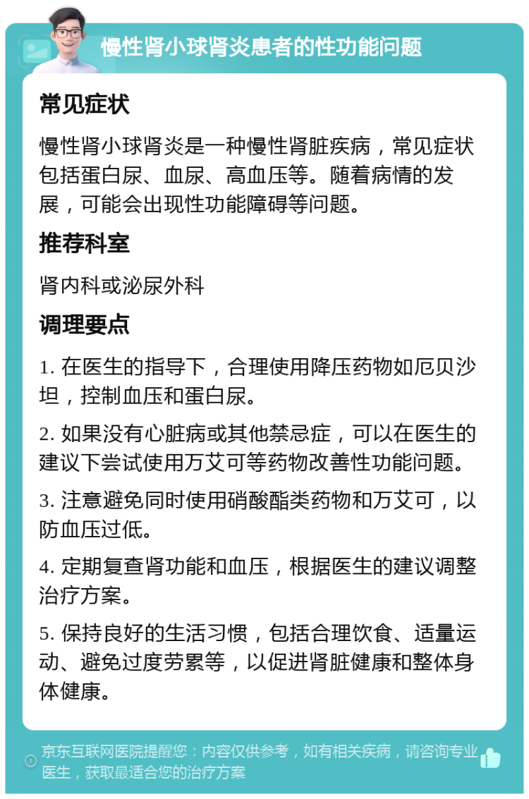 慢性肾小球肾炎患者的性功能问题 常见症状 慢性肾小球肾炎是一种慢性肾脏疾病，常见症状包括蛋白尿、血尿、高血压等。随着病情的发展，可能会出现性功能障碍等问题。 推荐科室 肾内科或泌尿外科 调理要点 1. 在医生的指导下，合理使用降压药物如厄贝沙坦，控制血压和蛋白尿。 2. 如果没有心脏病或其他禁忌症，可以在医生的建议下尝试使用万艾可等药物改善性功能问题。 3. 注意避免同时使用硝酸酯类药物和万艾可，以防血压过低。 4. 定期复查肾功能和血压，根据医生的建议调整治疗方案。 5. 保持良好的生活习惯，包括合理饮食、适量运动、避免过度劳累等，以促进肾脏健康和整体身体健康。