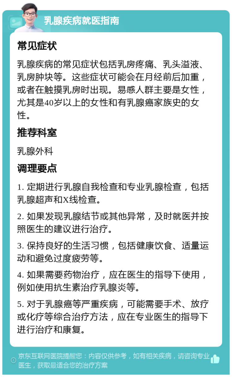 乳腺疾病就医指南 常见症状 乳腺疾病的常见症状包括乳房疼痛、乳头溢液、乳房肿块等。这些症状可能会在月经前后加重，或者在触摸乳房时出现。易感人群主要是女性，尤其是40岁以上的女性和有乳腺癌家族史的女性。 推荐科室 乳腺外科 调理要点 1. 定期进行乳腺自我检查和专业乳腺检查，包括乳腺超声和X线检查。 2. 如果发现乳腺结节或其他异常，及时就医并按照医生的建议进行治疗。 3. 保持良好的生活习惯，包括健康饮食、适量运动和避免过度疲劳等。 4. 如果需要药物治疗，应在医生的指导下使用，例如使用抗生素治疗乳腺炎等。 5. 对于乳腺癌等严重疾病，可能需要手术、放疗或化疗等综合治疗方法，应在专业医生的指导下进行治疗和康复。