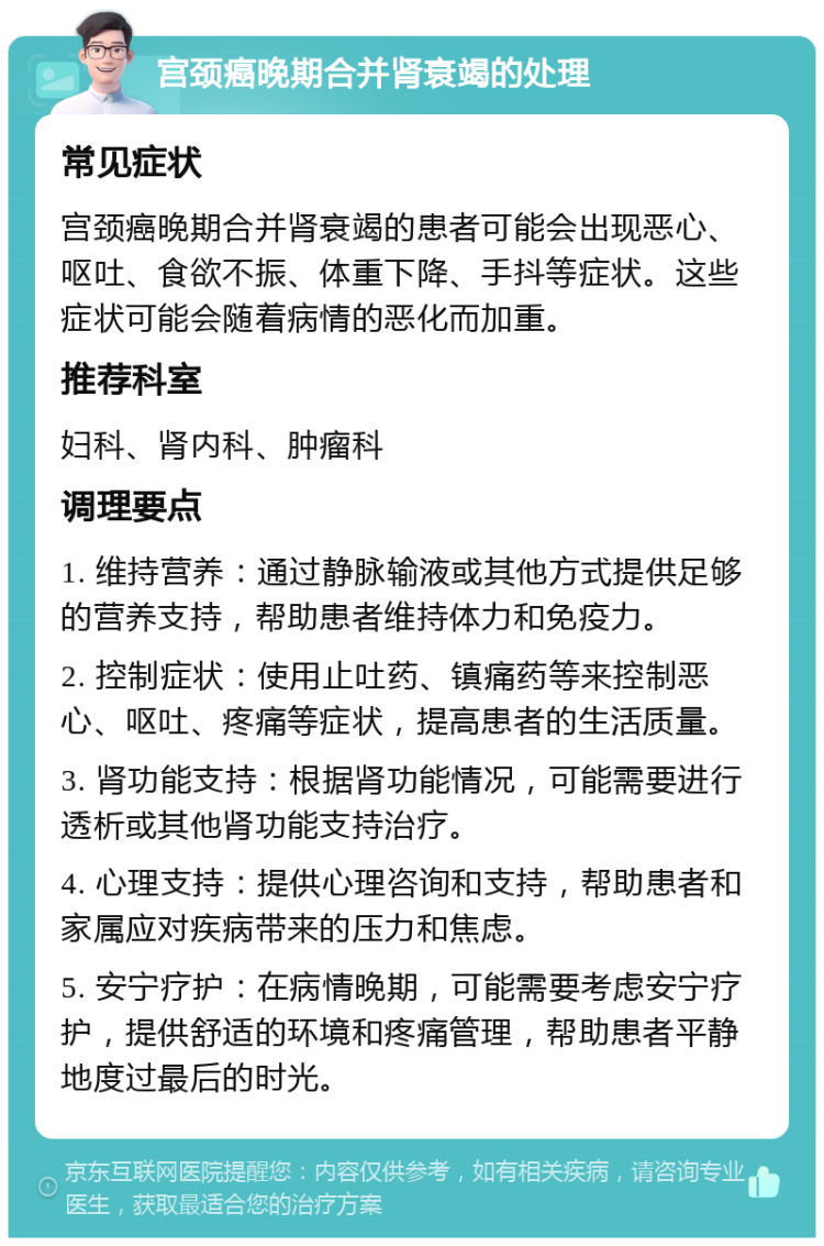 宫颈癌晚期合并肾衰竭的处理 常见症状 宫颈癌晚期合并肾衰竭的患者可能会出现恶心、呕吐、食欲不振、体重下降、手抖等症状。这些症状可能会随着病情的恶化而加重。 推荐科室 妇科、肾内科、肿瘤科 调理要点 1. 维持营养：通过静脉输液或其他方式提供足够的营养支持，帮助患者维持体力和免疫力。 2. 控制症状：使用止吐药、镇痛药等来控制恶心、呕吐、疼痛等症状，提高患者的生活质量。 3. 肾功能支持：根据肾功能情况，可能需要进行透析或其他肾功能支持治疗。 4. 心理支持：提供心理咨询和支持，帮助患者和家属应对疾病带来的压力和焦虑。 5. 安宁疗护：在病情晚期，可能需要考虑安宁疗护，提供舒适的环境和疼痛管理，帮助患者平静地度过最后的时光。