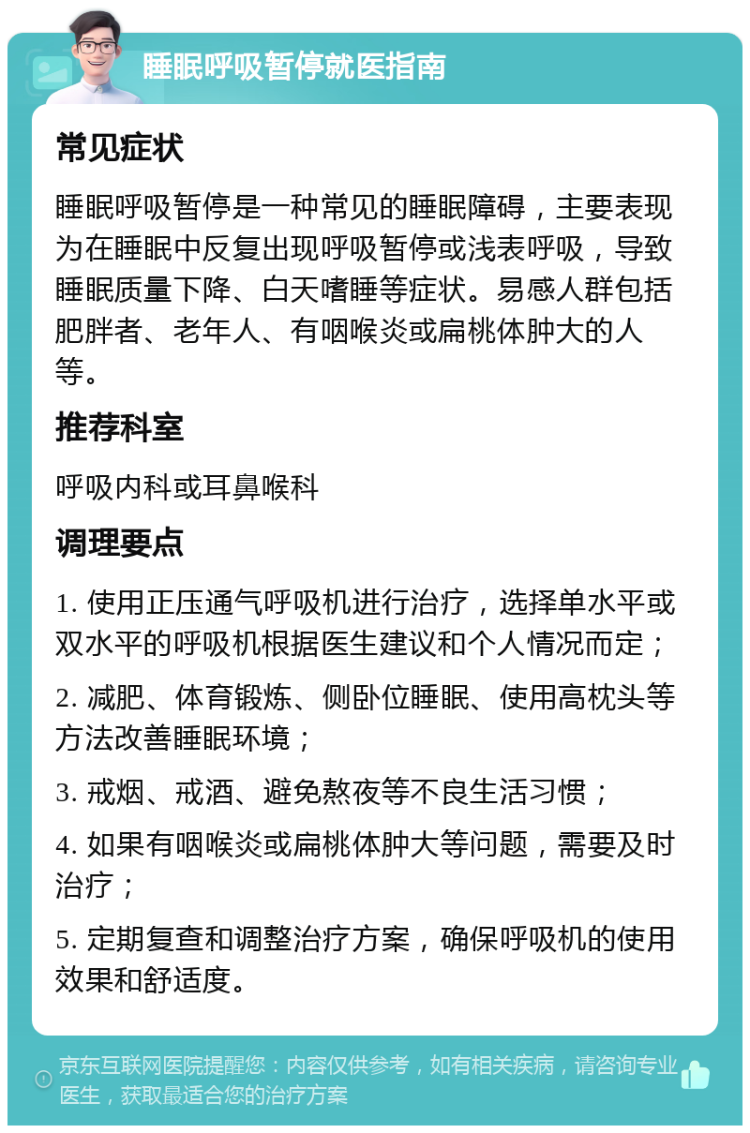 睡眠呼吸暂停就医指南 常见症状 睡眠呼吸暂停是一种常见的睡眠障碍，主要表现为在睡眠中反复出现呼吸暂停或浅表呼吸，导致睡眠质量下降、白天嗜睡等症状。易感人群包括肥胖者、老年人、有咽喉炎或扁桃体肿大的人等。 推荐科室 呼吸内科或耳鼻喉科 调理要点 1. 使用正压通气呼吸机进行治疗，选择单水平或双水平的呼吸机根据医生建议和个人情况而定； 2. 减肥、体育锻炼、侧卧位睡眠、使用高枕头等方法改善睡眠环境； 3. 戒烟、戒酒、避免熬夜等不良生活习惯； 4. 如果有咽喉炎或扁桃体肿大等问题，需要及时治疗； 5. 定期复查和调整治疗方案，确保呼吸机的使用效果和舒适度。