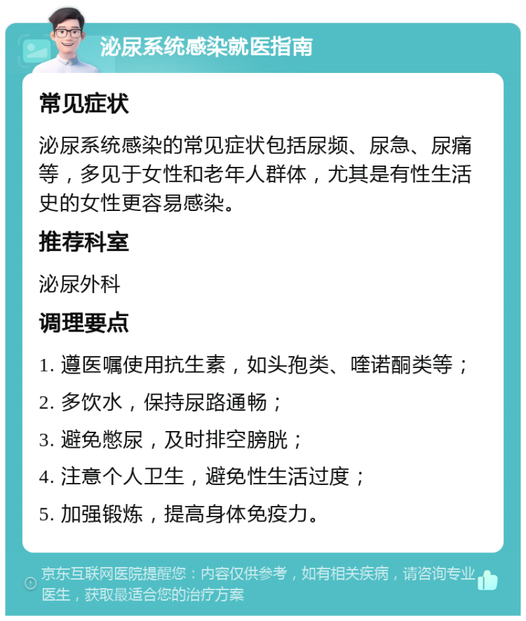 泌尿系统感染就医指南 常见症状 泌尿系统感染的常见症状包括尿频、尿急、尿痛等，多见于女性和老年人群体，尤其是有性生活史的女性更容易感染。 推荐科室 泌尿外科 调理要点 1. 遵医嘱使用抗生素，如头孢类、喹诺酮类等； 2. 多饮水，保持尿路通畅； 3. 避免憋尿，及时排空膀胱； 4. 注意个人卫生，避免性生活过度； 5. 加强锻炼，提高身体免疫力。