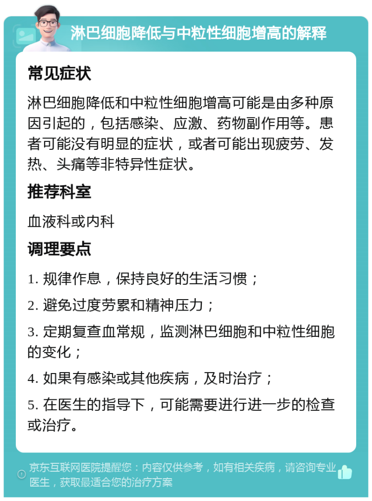 淋巴细胞降低与中粒性细胞增高的解释 常见症状 淋巴细胞降低和中粒性细胞增高可能是由多种原因引起的，包括感染、应激、药物副作用等。患者可能没有明显的症状，或者可能出现疲劳、发热、头痛等非特异性症状。 推荐科室 血液科或内科 调理要点 1. 规律作息，保持良好的生活习惯； 2. 避免过度劳累和精神压力； 3. 定期复查血常规，监测淋巴细胞和中粒性细胞的变化； 4. 如果有感染或其他疾病，及时治疗； 5. 在医生的指导下，可能需要进行进一步的检查或治疗。